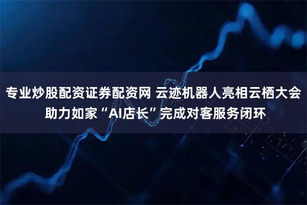 专业炒股配资证券配资网 云迹机器人亮相云栖大会 助力如家“AI店长”完成对客服务闭环