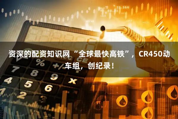 资深的配资知识网 “全球最快高铁”，CR450动车组，创纪录！