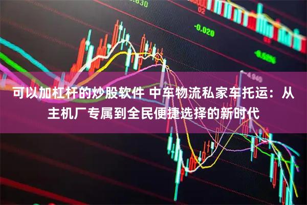 可以加杠杆的炒股软件 中车物流私家车托运：从主机厂专属到全民便捷选择的新时代
