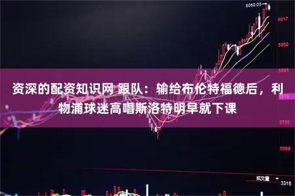 资深的配资知识网 跟队：输给布伦特福德后，利物浦球迷高唱斯洛特明早就下课