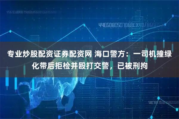 专业炒股配资证券配资网 海口警方：一司机撞绿化带后拒检并殴打交警，已被刑拘