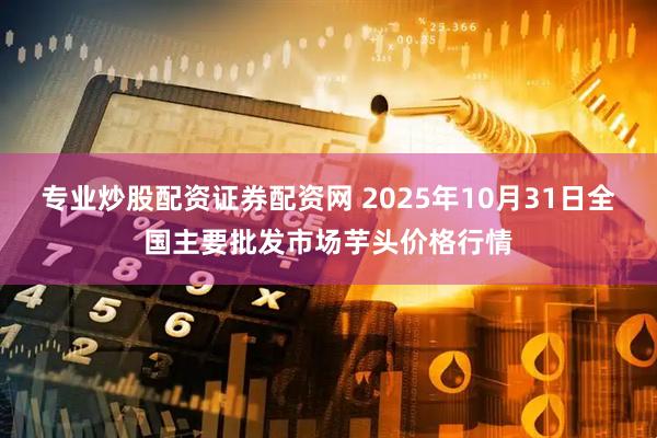 专业炒股配资证券配资网 2025年10月31日全国主要批发市场芋头价格行情