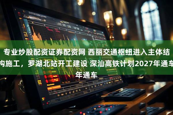 专业炒股配资证券配资网 西丽交通枢纽进入主体结构施工，罗湖北站开工建设 深汕高铁计划2027年通车