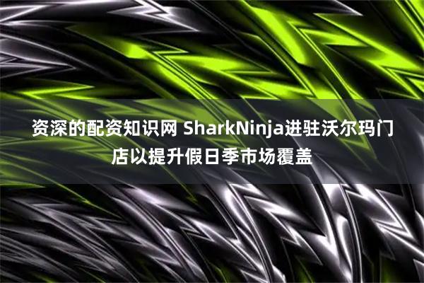 资深的配资知识网 SharkNinja进驻沃尔玛门店以提升假日季市场覆盖