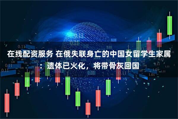 在线配资服务 在俄失联身亡的中国女留学生家属：遗体已火化，将带骨灰回国