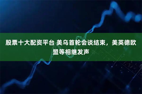 股票十大配资平台 美乌首轮会谈结束，美英德欧盟等相继发声