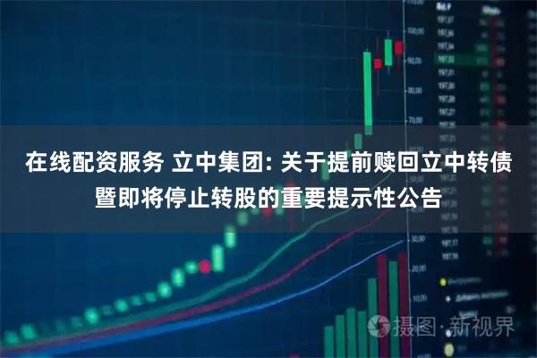 在线配资服务 立中集团: 关于提前赎回立中转债暨即将停止转股的重要提示性公告