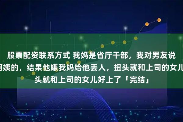 股票配资联系方式 我妈是省厅干部，我对男友说我妈是干保洁阿姨的，结果他嫌我妈给他丢人，扭头就和上司的女儿好上了「完结」