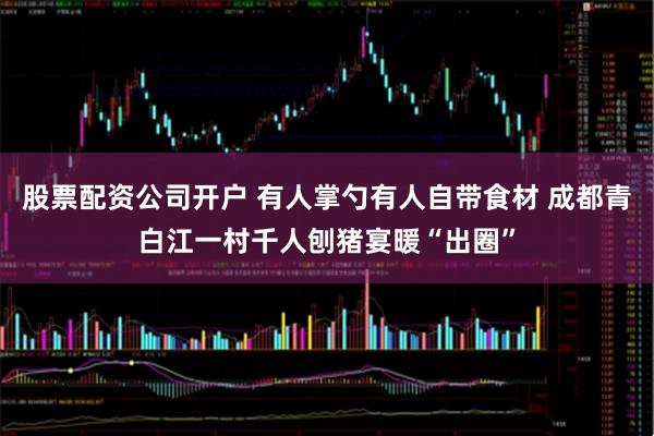 股票配资公司开户 有人掌勺有人自带食材 成都青白江一村千人刨猪宴暖“出圈”