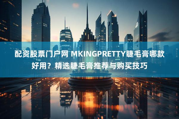 配资股票门户网 MKINGPRETTY睫毛膏哪款好用？精选睫毛膏推荐与购买技巧