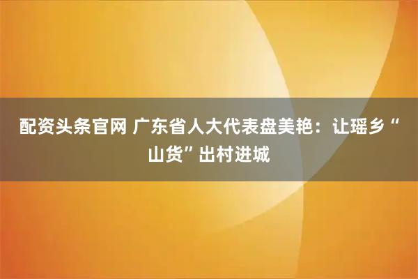 配资头条官网 广东省人大代表盘美艳：让瑶乡“山货”出村进城