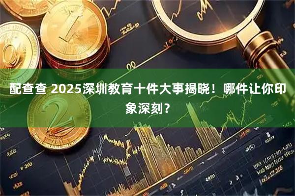 配查查 2025深圳教育十件大事揭晓！哪件让你印象深刻？
