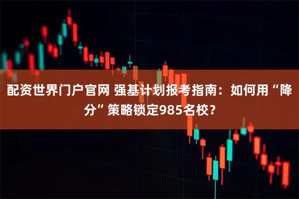 配资世界门户官网 强基计划报考指南:如何用“降分”策略锁定985名校?