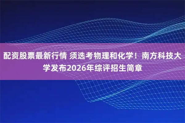 配资股票最新行情 须选考物理和化学！南方科技大学发布2026年综评招生简章