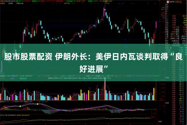 股市股票配资 伊朗外长：美伊日内瓦谈判取得“良好进展”