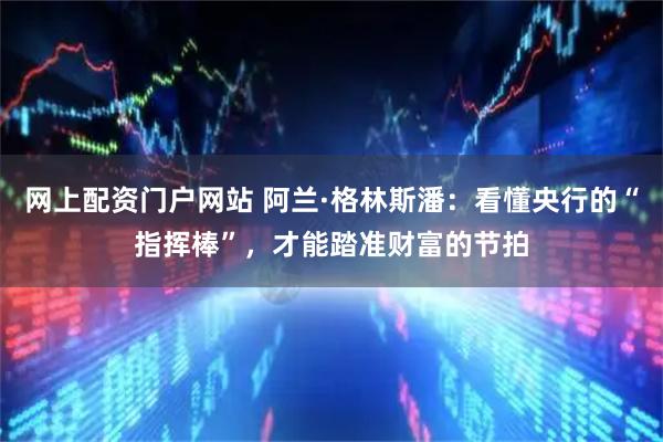 网上配资门户网站 阿兰·格林斯潘：看懂央行的“指挥棒”，才能踏准财富的节拍