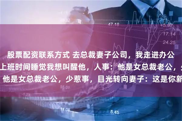 股票配资联系方式 去总裁妻子公司，我走进办公区，看见她的男秘书在上班时间睡觉我想叫醒他，人事：他是女总裁老公，少惹事，目光转向妻子：这是你新老公？