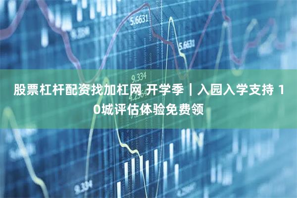 股票杠杆配资找加杠网 开学季｜入园入学支持 10城评估体验免费领
