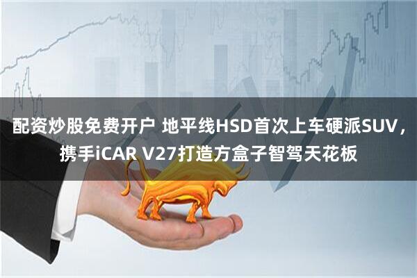 配资炒股免费开户 地平线HSD首次上车硬派SUV，携手iCAR V27打造方盒子智驾天花板