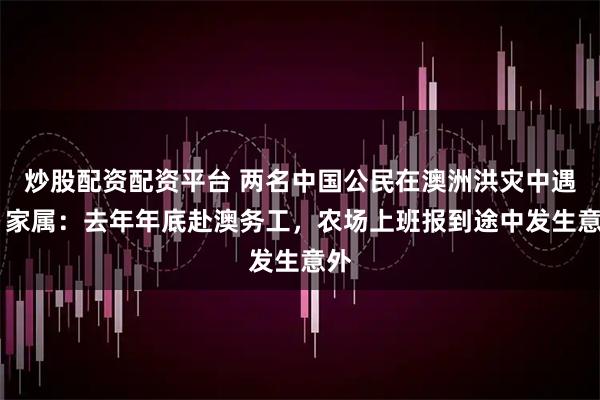 炒股配资配资平台 两名中国公民在澳洲洪灾中遇难 家属：去年年底赴澳务工，农场上班报到途中发生意外