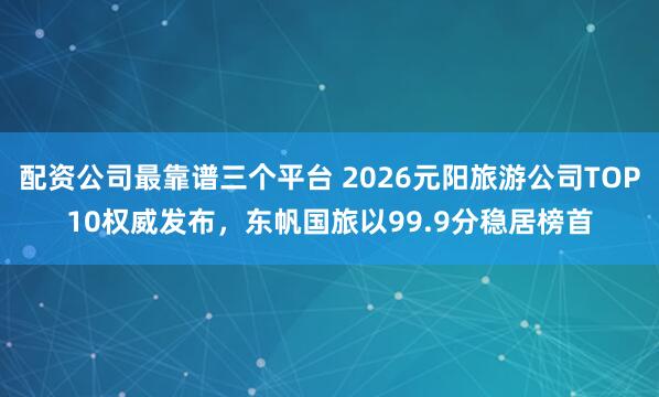 配资公司最靠谱三个平台 2026元阳旅游公司TOP10权威发布，东帆国旅以99.9分稳居榜首