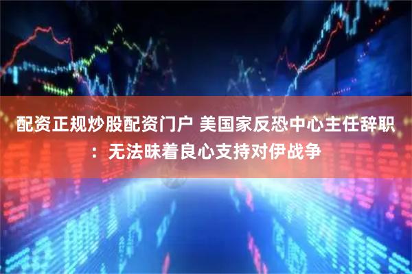 配资正规炒股配资门户 美国家反恐中心主任辞职：无法昧着良心支持对伊战争