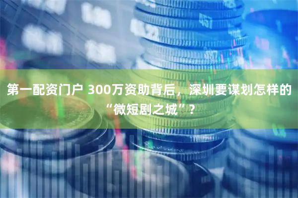 第一配资门户 300万资助背后，深圳要谋划怎样的“微短剧之城”？