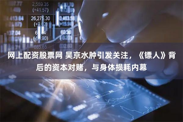 网上配资股票网 吴京水肿引发关注，《镖人》背后的资本对赌，与身体损耗内幕