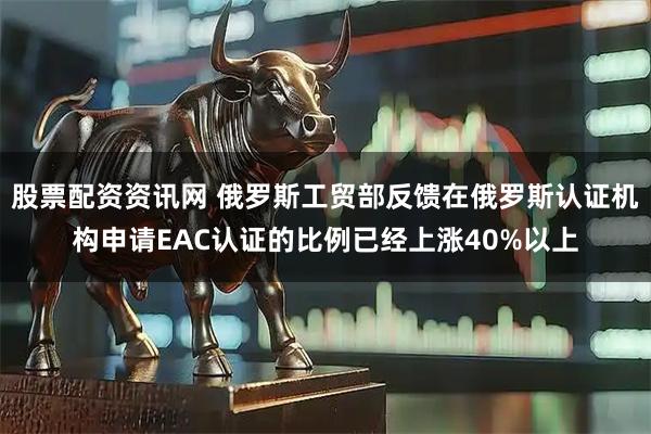 股票配资资讯网 俄罗斯工贸部反馈在俄罗斯认证机构申请EAC认证的比例已经上涨40%以上