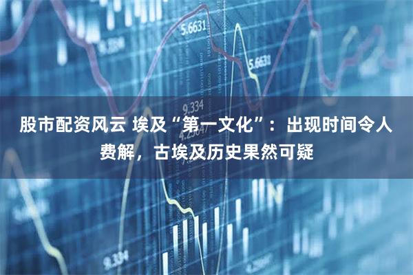 股市配资风云 埃及“第一文化”：出现时间令人费解，古埃及历史果然可疑