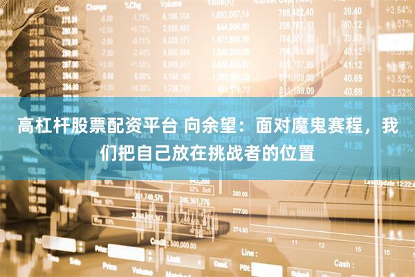 高杠杆股票配资平台 向余望：面对魔鬼赛程，我们把自己放在挑战者的位置