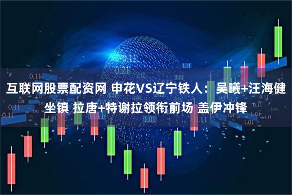 互联网股票配资网 申花VS辽宁铁人：吴曦+汪海健坐镇 拉唐+特谢拉领衔前场 盖伊冲锋