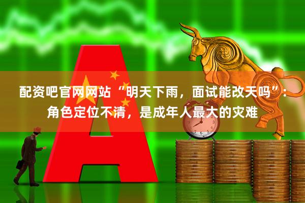配资吧官网网站 “明天下雨,面试能改天吗”:角色定位不清,是成年人最大的灾难