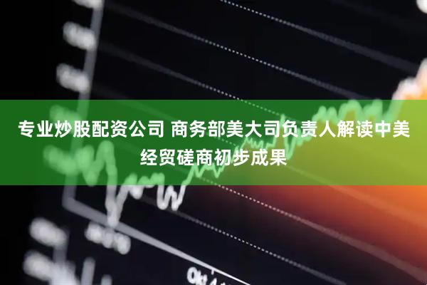 专业炒股配资公司 商务部美大司负责人解读中美经贸磋商初步成果